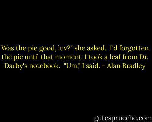 Was the pie good, luv?" she asked.<br /> I'd forgotten the pie until that moment. I took a leaf from Dr. Darby's notebook.<br /> "Um," I said. - Alan Bradley