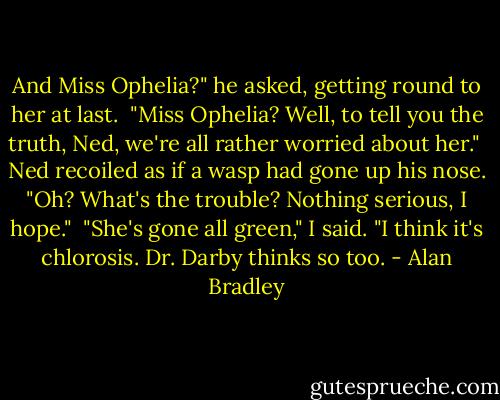 And Miss Ophelia?" he asked, getting round to her at last.<br /> "Miss Ophelia? Well, to tell you the truth, Ned, we're all rather worried about her."<br /> Ned recoiled as if a wasp had gone up his nose. "Oh? What's the trouble? Nothing serious, I hope." <br />"She's gone all green," I said. "I think it's chlorosis. Dr. Darby thinks so too. - Alan Bradley