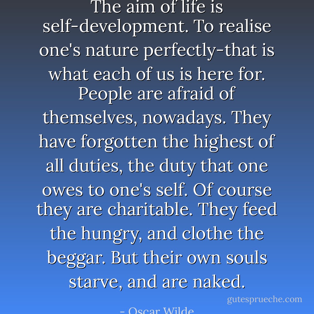 The aim of life is self-development. To realise one's nature perfectly-that is what each of us is here for. People are afraid of themselves, nowadays. They have forgotten the highest of all duties, the duty that one owes to one's self. Of course they are charitable. They feed the hungry, and clothe the beggar. But their own souls starve, and are naked. - Oscar Wilde