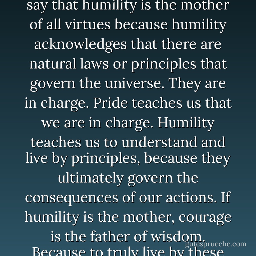 [W]isdom is the child of integrity—being integrated around principles. And integrity is the child of humility and courage. In fact, you could say that humility is the mother of all virtues because humility acknowledges that there are natural laws or principles that govern the universe. They are in charge. Pride teaches us that we are in charge. Humility teaches us to understand and live by principles, because they ultimately govern the consequences of our actions. If humility is the mother, courage is the father of wisdom. Because to truly live by these principles when they are contrary to social mores, norms and values takes enormous courage. - Stephen R. Covey