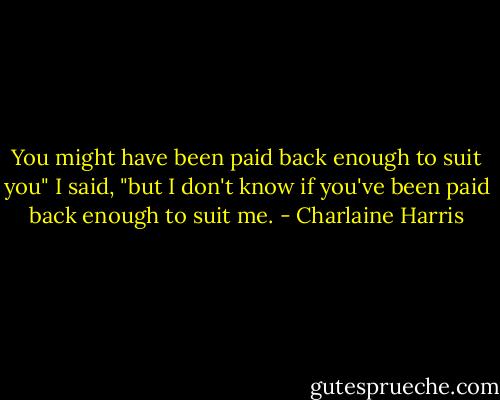 You might have been paid back enough to suit you" I said, "but I don't know if you've been paid back enough to suit me. - Charlaine Harris