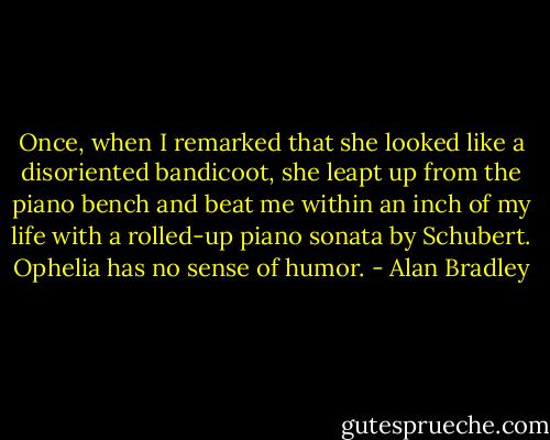 Once, when I remarked that she looked like a disoriented bandicoot, she leapt up from the piano bench and beat me within an inch of my life with a rolled-up piano sonata by Schubert. Ophelia has no sense of humor. - Alan Bradley