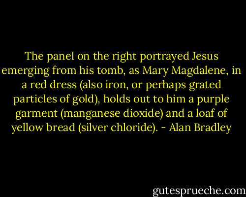 The panel on the right portrayed Jesus emerging from his tomb, as Mary Magdalene, in a red dress (also iron, or perhaps grated particles of gold), holds out to him a purple garment (manganese dioxide) and a loaf of yellow bread (silver chloride). - Alan Bradley