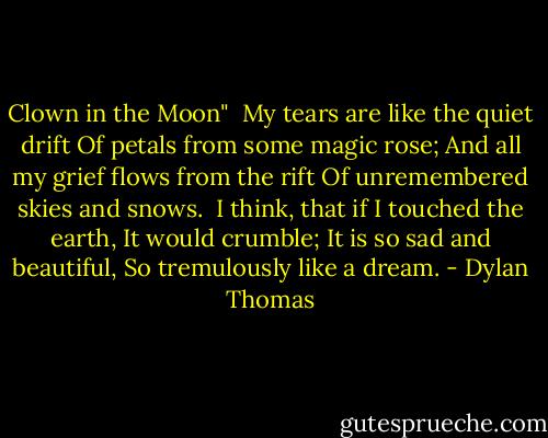 Clown in the Moon"<br /><br />My tears are like the quiet drift<br />Of petals from some magic rose;<br />And all my grief flows from the rift<br />Of unremembered skies and snows.<br /><br />I think, that if I touched the earth,<br />It would crumble;<br />It is so sad and beautiful,<br />So tremulously like a dream. - Dylan Thomas