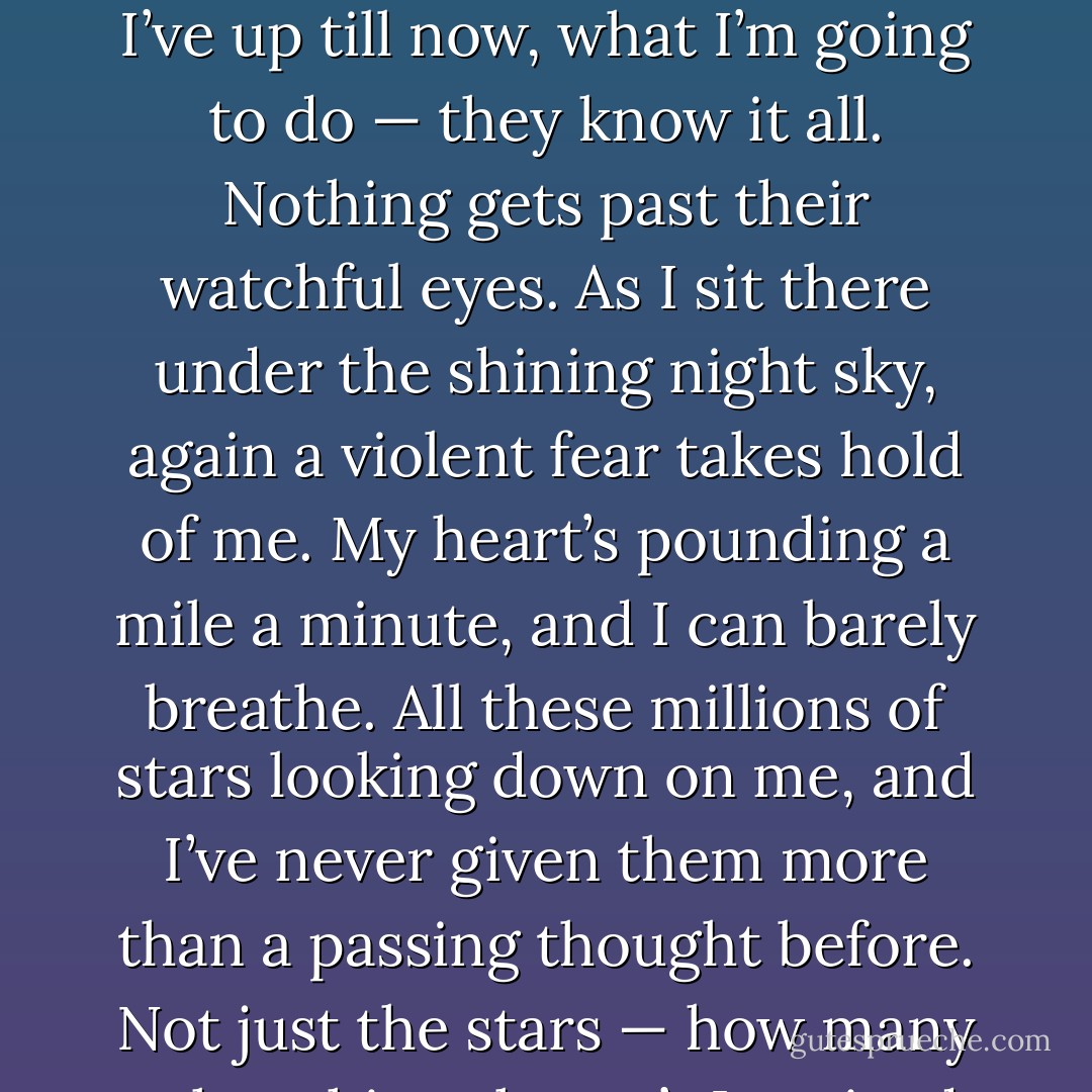 Not just beautiful, though — the stars are like the trees in the forest, alive and breathing. And they’re watching me. What I’ve up till now, what I’m going to do — they know it all. Nothing gets past their watchful eyes. As I sit there under the shining night sky, again a violent fear takes hold of me. My heart’s pounding a mile a minute, and I can barely breathe. All these millions of stars looking down on me, and I’ve never given them more than a passing thought before. Not just the stars — how many other things haven’t I noticed in the world, things I know nothing about? - Haruki Murakami