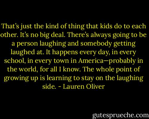 That’s just the kind of thing that kids do to each other. It’s no big deal. There’s always going to be a person laughing and somebody getting laughed at. It happens every day, in every school, in every town in America—probably in the world, for all I know. The whole point of growing up is learning to stay on the laughing side. - Lauren Oliver
