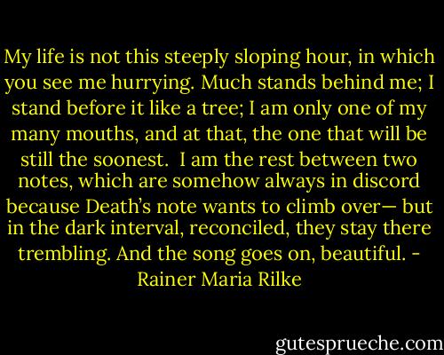 My life is not this steeply sloping hour,<br />in which you see me hurrying.<br />Much stands behind me; I stand before it like a tree;<br />I am only one of my many mouths,<br />and at that, the one that will be still the soonest.<br /><br />I am the rest between two notes,<br />which are somehow always in discord<br />because Death’s note wants to climb over—<br />but in the dark interval, reconciled,<br />they stay there trembling.<br />And the song goes on, beautiful. - Rainer Maria Rilke