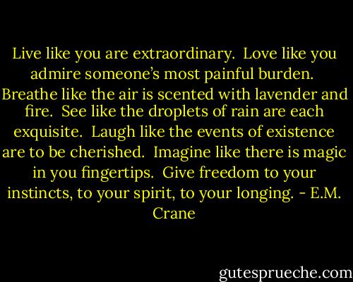 Live like you are extraordinary. <br />Love like you admire someone’s most painful burden. <br />Breathe like the air is scented with lavender and fire. <br />See like the droplets of rain are each exquisite. <br />Laugh like the events of existence are to be cherished. <br />Imagine like there is magic in you fingertips. <br />Give freedom to your instincts, to your spirit, to your longing. - E.M. Crane