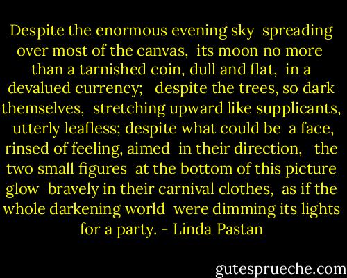 Despite the enormous evening sky <br />spreading over most of the canvas, <br />its moon no more <br />than a tarnished coin, dull and flat, <br />in a devalued currency; <br /><br />despite the trees, so dark themselves, <br />stretching upward like supplicants, <br />utterly leafless; despite what could be <br />a face, rinsed of feeling, aimed <br />in their direction, <br /><br />the two small figures <br />at the bottom of this picture glow <br />bravely in their carnival clothes, <br />as if the whole darkening world <br />were dimming its lights for a party. - Linda Pastan