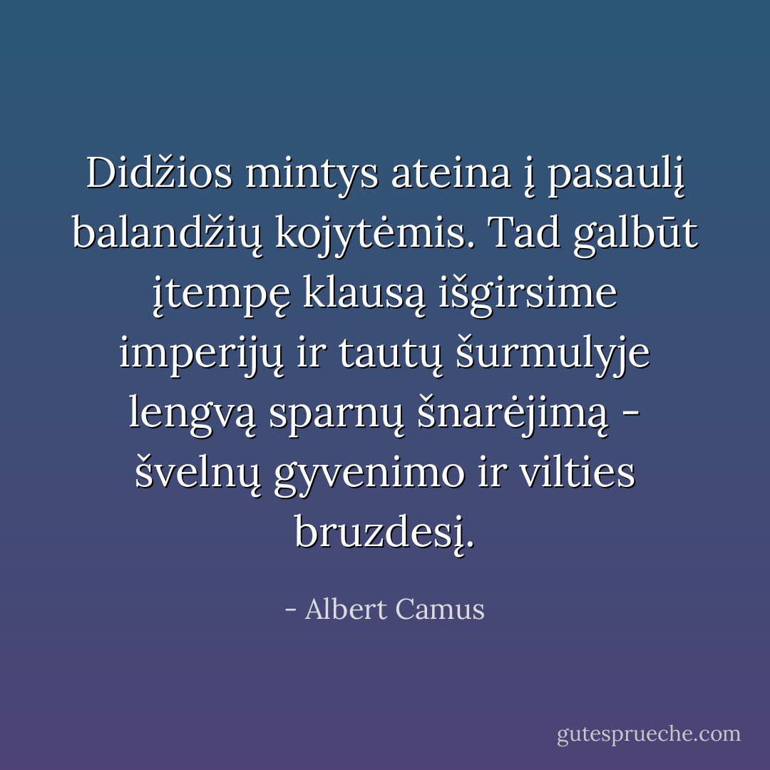 Didžios mintys ateina į pasaulį balandžių kojytėmis. Tad galbūt įtempę klausą išgirsime imperijų ir tautų šurmulyje lengvą sparnų šnarėjimą - švelnų gyvenimo ir vilties bruzdesį. - Albert Camus