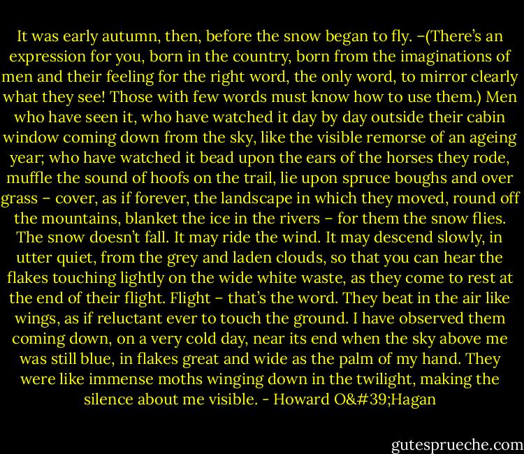 It was early autumn, then, before the snow began to fly. –(There’s an expression for you, born in the country, born from the imaginations of men and their feeling for the right word, the only word, to mirror clearly what they see! Those with few words must know how to use them.) Men who have seen it, who have watched it day by day outside their cabin window coming down from the sky, like the visible remorse of an ageing year; who have watched it bead upon the ears of the horses they rode, muffle the sound of hoofs on the trail, lie upon spruce boughs and over grass – cover, as if forever, the landscape in which they moved, round off the mountains, blanket the ice in the rivers – for them the snow flies. The snow doesn’t fall. It may ride the wind. It may descend slowly, in utter quiet, from the grey and laden clouds, so that you can hear the flakes touching lightly on the wide white waste, as they come to rest at the end of their flight. Flight – that’s the word. They beat in the air like wings, as if reluctant ever to touch the ground. I have observed them coming down, on a very cold day, near its end when the sky above me was still blue, in flakes great and wide as the palm of my hand. They were like immense moths winging down in the twilight, making the silence about me visible. - Howard O'Hagan