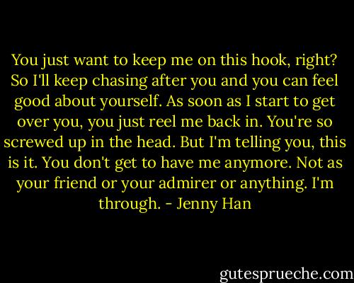 You just want to keep me on this hook, right? So I'll keep chasing after you and you can feel good about yourself. As soon as I start to get over you, you just reel me back in. You're so screwed up in the head. But I'm telling you, this is it. You don't get to have me anymore. Not as your friend or your admirer or anything. I'm through. - Jenny Han