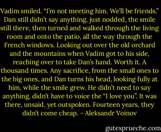 Vadim smiled. “I’m not meeting him. We’ll be friends.”<br />Dan still didn’t say anything, just nodded, the smile still there, then turned and walked through the living room and onto the patio, all the way through the French windows. Looking out over the old orchard and the mountains when Vadim got to his side, reaching over to take Dan’s hand. Worth it. A thousand times. Any sacrifice, from the small ones to the big ones, and Dan turns his head, looking fully at him, while the smile grew. He didn’t need to say anything, didn’t have to voice the “I love you”. It was there, unsaid, yet outspoken.<br />Fourteen years, they didn’t come cheap. - Aleksandr Voinov