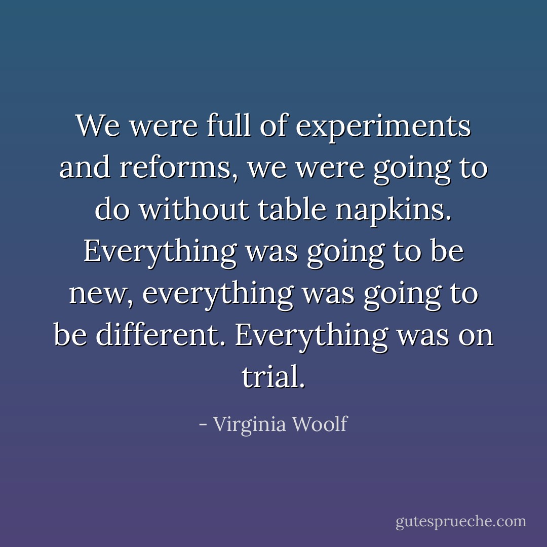 We were full of experiments and reforms, we were going to do without table napkins. Everything was going to be new, everything was going to be different. Everything was on trial. - Virginia Woolf