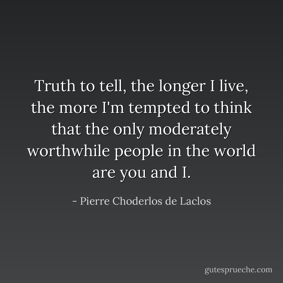 Truth to tell, the longer I live, the more I'm tempted to think that the only moderately worthwhile people in the world are you and I. - Pierre Choderlos de Laclos