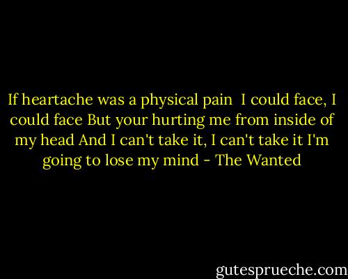If heartache was a physical pain <br />I could face, I could face<br />But your hurting me from inside of my head<br />And I can't take it, I can't take it<br />I'm going to lose my mind - The Wanted