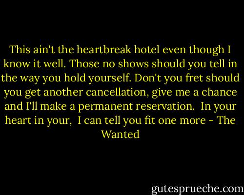This ain't the heartbreak hotel even though I know it well.<br />Those no shows should you tell in the way you hold yourself.<br />Don't you fret should you get another cancellation, give me a chance and I'll make a permanent reservation.<br /><br />In your heart in your, <br />I can tell you fit one more - The Wanted