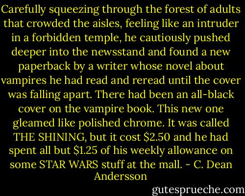 Carefully squeezing through the forest of adults that crowded the aisles, feeling like an intruder in a forbidden temple, he cautiously pushed deeper into the newsstand and found a new paperback by a writer whose novel about vampires he had read and reread until the cover was falling apart. There had been an all-black cover on the vampire book. This new one gleamed like polished chrome. It was called THE SHINING, but it cost $2.50 and he had spent all but $1.25 of his weekly allowance on some STAR WARS stuff at the mall. - C. Dean Andersson