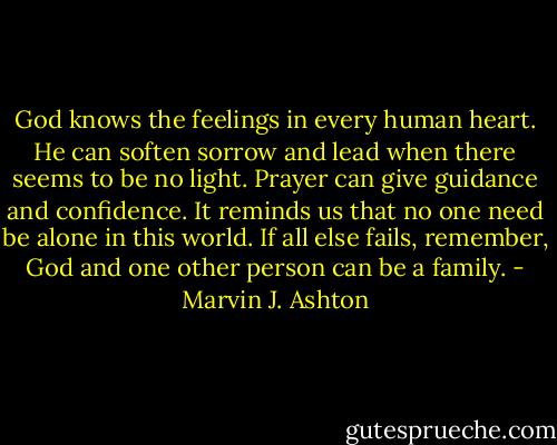 God knows the feelings in every human heart. He can soften sorrow and lead when there seems to be no light. Prayer can give guidance and confidence. It reminds us that no one need be alone in this world. If all else fails, remember, God and one other person can be a family. - Marvin J. Ashton