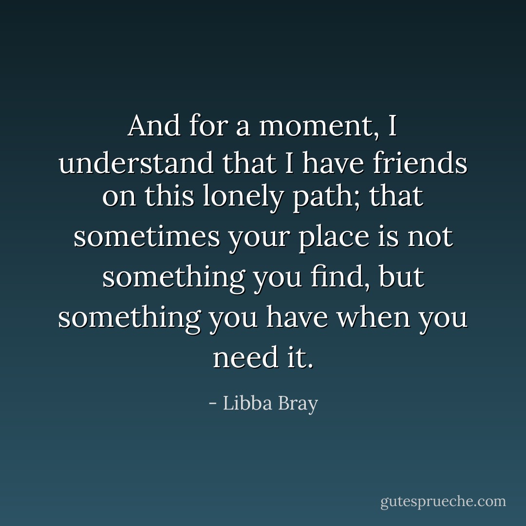 And for a moment, I understand that I have friends on this lonely path; that sometimes your place is not something you find, but something you have when you need it. - Libba Bray
