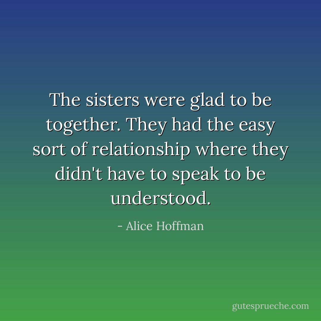 The sisters were glad to be together. They had the easy sort of relationship where they didn't have to speak to be understood. - Alice Hoffman