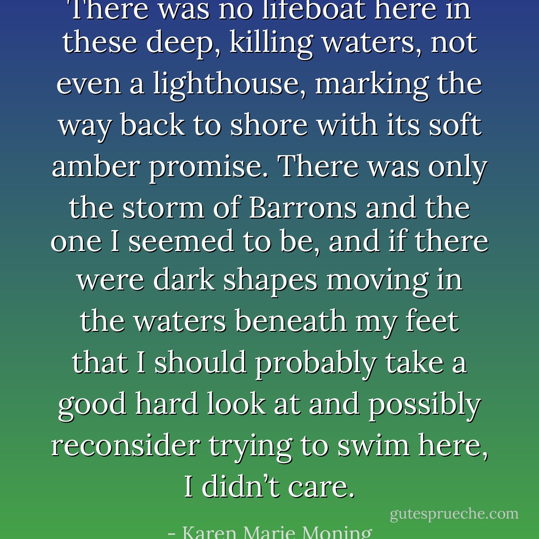 There was no lifeboat here in these<br />deep, killing waters, not even a lighthouse, marking the way back to shore with its soft amber promise.<br />There was only the storm of Barrons and the one I seemed to be, and if there were dark shapes moving in the waters beneath my feet that I should probably take a good hard look at and possibly reconsider trying to swim here, I didn’t care. - Karen Marie Moning