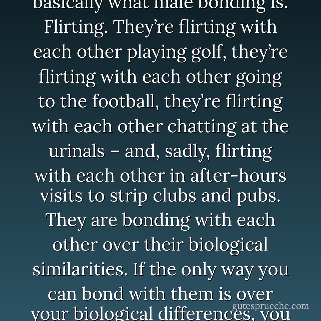 Ladies, we are at a massive disadvantage in the workplace. Your male peers are flirting with their male bosses constantly. The average workplace is like f*cking Bromancing the Stone. That’s basically what male bonding is. Flirting. They’re flirting with each other playing golf, they’re flirting with each other going to the football, they’re flirting with each other chatting at the urinals – and, sadly, flirting with each other in after-hours visits to strip clubs and pubs. They are bonding with each other over their biological similarities. If the only way you can bond with them is over your biological differences, you go for it. Feel pressurised to actually f*ck them if you do? Then don’t flirt. Find it an easy way to just crack on? Then crack on – and don’t blame other women for doing it. - Caitlin Moran