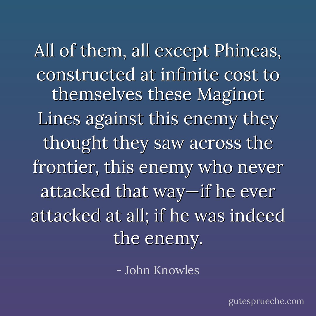 All of them, all except Phineas, constructed at infinite cost to themselves these Maginot Lines against this enemy they thought they saw across the frontier, this enemy who never attacked that way—if he ever attacked at all; if he was indeed the enemy. - John Knowles