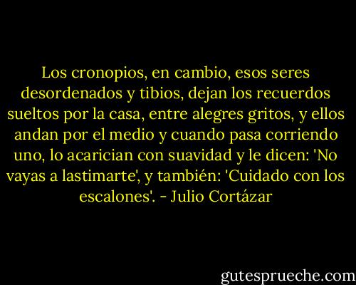 Los cronopios, en cambio, esos seres desordenados y tibios, dejan los recuerdos sueltos por la casa, entre alegres gritos, y ellos andan por el medio y cuando pasa corriendo uno, lo acarician con suavidad y le dicen: 'No vayas a lastimarte', y también: 'Cuidado con los escalones'. - Julio Cortázar