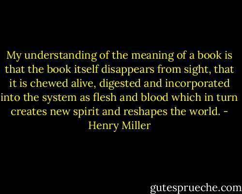 My understanding of the meaning of a book is that the book itself disappears from sight, that it is chewed alive, digested and incorporated into the system as flesh and blood which in turn creates new spirit and reshapes the world. - Henry Miller