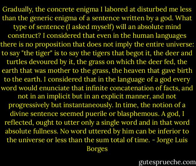 Gradually, the concrete enigma I labored at disturbed me less than the generic enigma of a sentence written by a god. What type of sentence (I asked myself) will an absolute mind construct? I considered that even in the human languages there is no proposition that does not imply the entire universe: to say "the tiger" is to say the tigers that begot it, the deer and turtles devoured by it, the grass on which the deer fed, the earth that was mother to the grass, the heaven that gave birth to the earth. I considered that in the language of a god every word would enunciate that infinite concatenation of facts, and not in an implicit but in an explicit manner, and not progressively but instantaneously. In time, the notion of a divine sentence seemed puerile or blasphemous. A god, I reflected, ought to utter only a single word and in that word absolute fullness. No word uttered by him can be inferior to the universe or less than the sum total of time. - Jorge Luis Borges