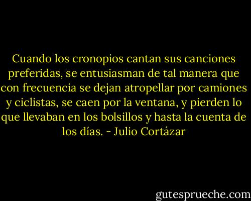 Cuando los cronopios cantan sus canciones preferidas, se entusiasman de tal manera que con frecuencia se dejan atropellar por camiones y ciclistas, se caen por la ventana, y pierden lo que llevaban en los bolsillos y hasta la cuenta de los días. - Julio Cortázar
