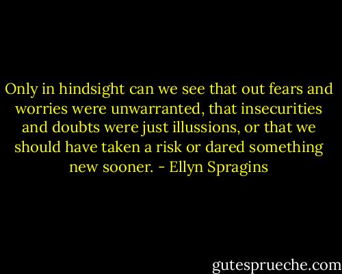 Only in hindsight can we see that out fears and worries were unwarranted, that insecurities and doubts were just illussions, or that we should have taken a risk or dared something new sooner. - Ellyn Spragins