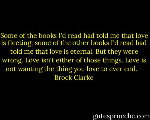 Some of the books I'd read had told me that love is fleeting; some of the other books I'd read had told me that love is eternal. But they were wrong. Love isn't either of those things. Love is not wanting the thing you love to ever end. - Brock Clarke