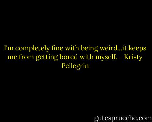 I'm completely fine with being weird...it keeps me from getting bored with myself. - Kristy Pellegrin