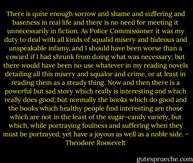 There is quite enough sorrow and shame and suffering and baseness in real life and there is no need for meeting it unnecessarily in fiction. As Police Commissioner it was my duty to deal with all kinds of squalid misery and hideous and unspeakable infamy, and I should have been worse than a coward if I had shrunk from doing what was necessary; but there would have been no use whatever in my reading novels detailing all this misery and squalor and crime, or at least in reading them as a steady thing. Now and then there is a powerful but sad story which really is interesting and which really does good; but normally the books which do good and the books which healthy people find interesting are those which are not in the least of the sugar-candy variety, but which, while portraying foulness and suffering when they must be portrayed, yet have a joyous as well as a noble side. - Theodore Roosevelt