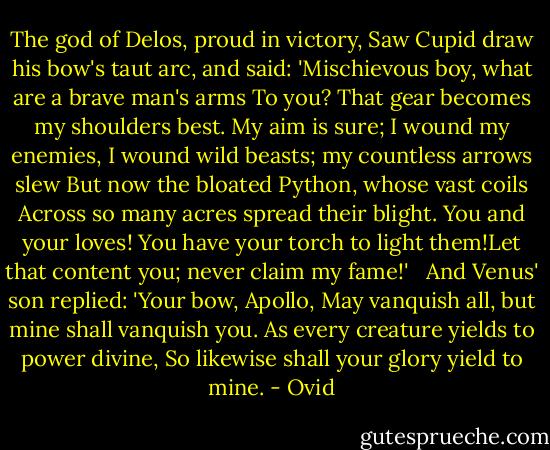 The god of Delos, proud in victory,<br />Saw Cupid draw his bow's taut arc, and said:<br />'Mischievous boy, what are a brave man's arms<br />To you? That gear becomes my shoulders best.<br />My aim is sure; I wound my enemies,<br />I wound wild beasts; my countless arrows slew<br />But now the bloated Python, whose vast coils<br />Across so many acres spread their blight.<br />You and your loves! You have your torch to light them!Let that content you; never claim my fame!'<br /><br /><br />And Venus' son replied: 'Your bow, Apollo,<br />May vanquish all, but mine shall vanquish you.<br />As every creature yields to power divine,<br />So likewise shall your glory yield to mine. - Ovid