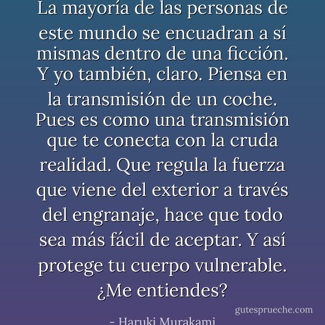 La mayoría de las personas de este mundo se encuadran a sí mismas dentro de una ficción.<br />Y yo también, claro. Piensa en la transmisión de un coche. Pues es como una transmisión<br />que te conecta con la cruda realidad. Que regula la fuerza que viene del exterior a través del<br />engranaje, hace que todo sea más fácil de aceptar. Y así protege tu cuerpo vulnerable. ¿Me entiendes? - Haruki Murakami