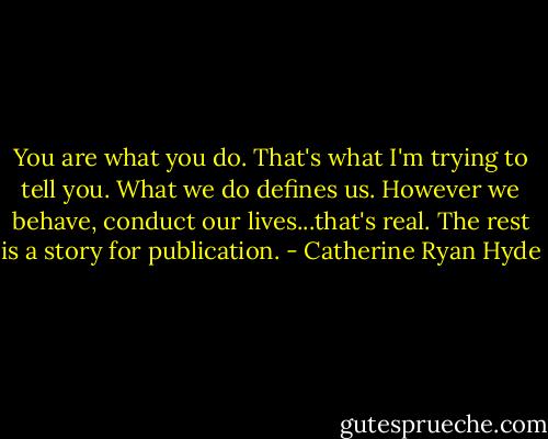 You are what you do. That's what I'm trying to tell you. What we do defines us. However we behave, conduct our lives...that's real. The rest is a story for publication. - Catherine Ryan Hyde