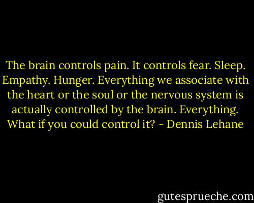 The brain controls pain. It controls fear. Sleep. Empathy. Hunger. Everything we associate with the heart or the soul or the nervous system is actually controlled by the brain. Everything. What if you could control it? - Dennis Lehane