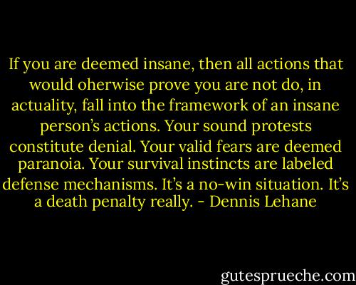 If you are deemed insane, then all actions that would oherwise prove you are not do, in actuality, fall into the framework of an insane person’s actions. Your sound protests constitute denial. Your valid fears are deemed paranoia. Your survival instincts are labeled defense mechanisms. It’s a no-win situation. It’s a death penalty really. - Dennis Lehane