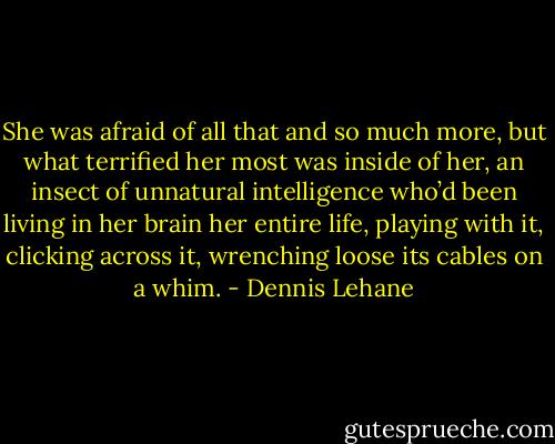 She was afraid of all that and so much more, but what terrified her most was inside of her, an insect of unnatural intelligence who’d been living in her brain her entire life, playing with it, clicking across it, wrenching loose its cables on a whim. - Dennis Lehane