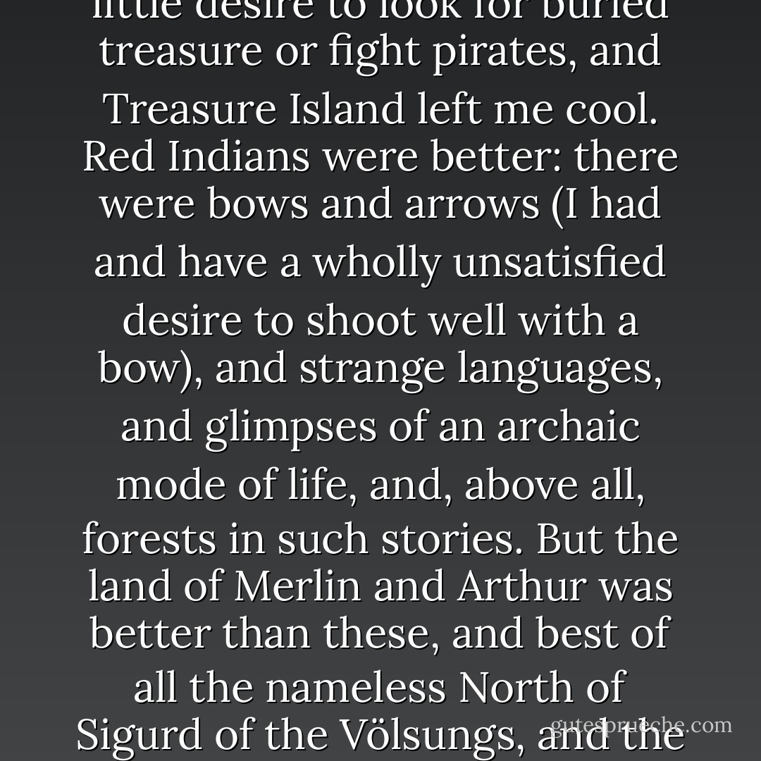 I had no desire to have either dreams or adventures like Alice, and the amount of them merely amused me. I had very little desire to look for buried treasure or fight pirates, and Treasure Island left me cool. Red Indians were better: there were bows and arrows (I had and have a wholly unsatisfied desire to shoot well with a bow), and strange languages, and glimpses of an archaic mode of life, and, above all, forests in such stories. But the land of Merlin and Arthur was better than these, and best of all the nameless North of Sigurd of the Völsungs, and the prince of all dragons. Such lands were pre-eminently desirable. - J.R.R. Tolkien