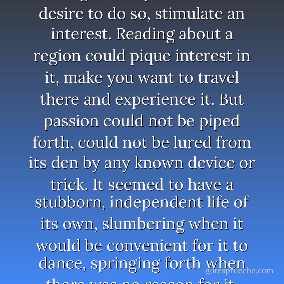 Wishing for things could sometimes call them forth. Wishing to study could incite a desire to do so, stimulate an interest. Reading about a region could pique interest in it, make you want to travel there and experience it. But passion could not be piped forth, could not be lured from its den by any known device or trick. It seemed to have a stubborn, independent life of its own, slumbering when it would be convenient for it to dance, springing forth when there was no reason for it, nowhere for it to spend itself. - Margaret George