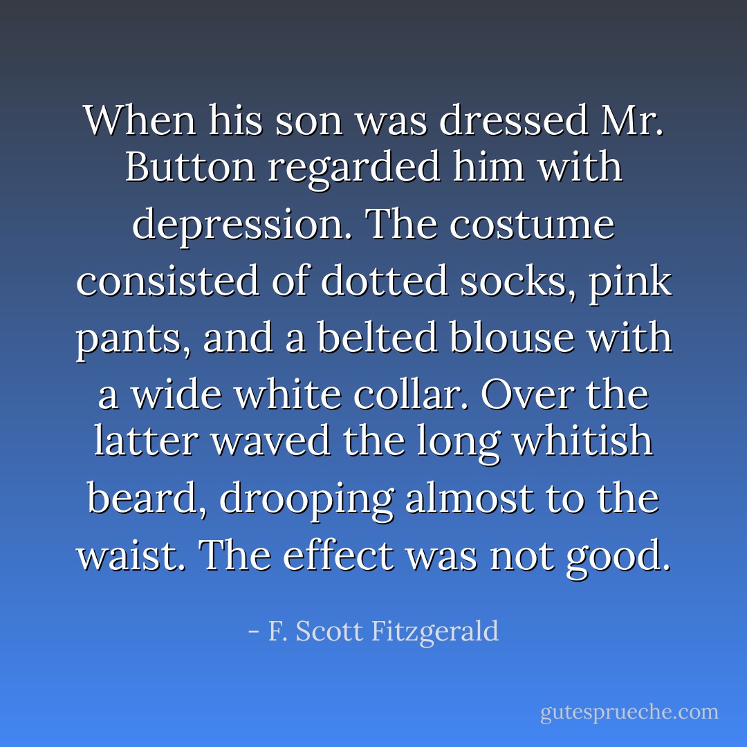 When his son was dressed Mr. Button regarded him with depression. The costume consisted of dotted socks, pink pants, and a belted blouse with a wide white collar. Over the latter waved the long whitish beard, drooping almost to the waist. The effect was not good. - F. Scott Fitzgerald