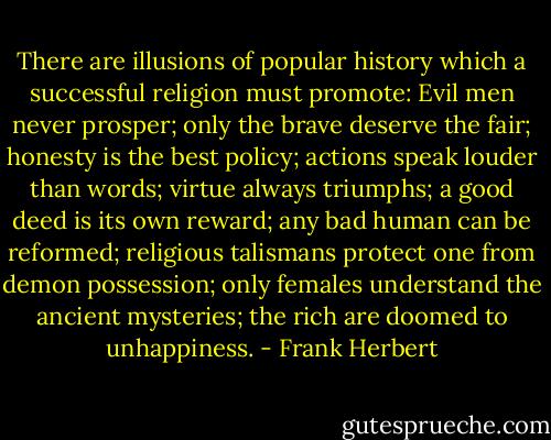 There are illusions of popular history which a successful religion must promote: Evil men never prosper; only the brave deserve the fair; honesty is the best policy; actions speak louder than words; virtue always triumphs; a good deed is its own reward; any bad human can be reformed; religious talismans protect one from demon possession; only females understand the ancient mysteries; the rich are doomed to unhappiness. - Frank Herbert