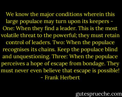 We know the major conditions wherein this large populace may turn upon its keepers - <br />One: When they find a leader. This is the most volatile threat to the powerful; they must retain control of leaders.<br />Two: When the populace recognises its chains. Keep the populace blind and unquestioning.<br />Three: When the populace perceives a hope of escape from bondage. They must never even believe that escape is possible! - Frank Herbert