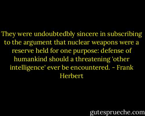 They were undoubtedbly sincere in subscribing to the argument that nuclear weapons were a reserve held for one purpose: defense of humankind should a threatening 'other intelligence' ever be encountered. - Frank Herbert