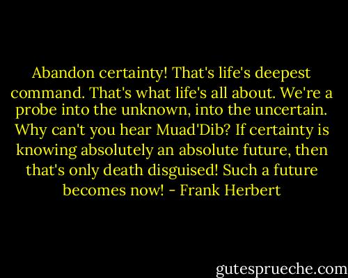Abandon certainty! That's life's deepest command. That's what life's all about. We're a probe into the unknown, into the uncertain. Why can't you hear Muad'Dib? If certainty is knowing absolutely an absolute future, then that's only death disguised! Such a future becomes now! - Frank Herbert