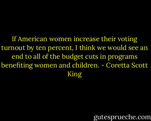 If American women increase their voting turnout by ten percent, I think we would see an end to all of the budget cuts in programs benefiting women and children. - Coretta Scott King